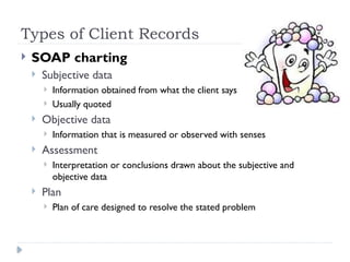 Types of Client Records
 SOAP charting
 Subjective data
 Information obtained from what the client says
 Usually quoted
 Objective data
 Information that is measured or observed with senses
 Assessment
 Interpretation or conclusions drawn about the subjective and
objective data
 Plan
 Plan of care designed to resolve the stated problem
 