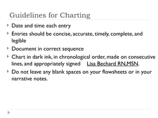 Guidelines for Charting
 Date and time each entry
 Entries should be concise, accurate, timely, complete, and
legible
 Document in correct sequence
 Chart in dark ink, in chronological order, made on consecutive
lines, and appropriately signed Lisa Bechard RN,MSN.
 Do not leave any blank spaces on your flowsheets or in your
narrative notes.
 