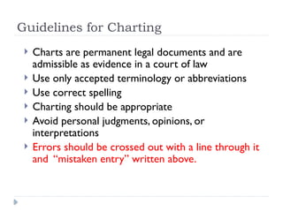 Guidelines for Charting
 Charts are permanent legal documents and are
admissible as evidence in a court of law
 Use only accepted terminology or abbreviations
 Use correct spelling
 Charting should be appropriate
 Avoid personal judgments, opinions, or
interpretations
 Errors should be crossed out with a line through it
and “mistaken entry” written above.
 
