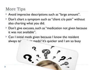 More Tips
 Avoid imprecise descriptions such as “large amount”.
 Don’t chart a symptom such as “client c/o pain” without
also charting what you did.
 Don’t give excuses, such as “medication not given because
it was not available”.
 Can I initial meds given because I know the resident
always takes their meds? It’s quicker and I am so busy
 