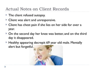Actual Notes on Client Records
 The client refused autopsy.
 Client was alert and unresponsive.
 Client has chest pain if she lies on her side for over a
year.
 On the second day her knee was better, and on the third
day it disappeared.
 Healthy appearing decrepit 69 year old male. Mentally
alert but forgetful.
 