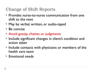 Change of Shift Reports
 Provides nurse-to-nurse communication from one
shift to the next
 May be verbal, written, or audio-taped
 Be concise
 Avoid gossip, chatter, or judgments
 Include significant changes in client’s condition and
action taken
 Include contacts with physicians or members of the
health care team
 Emotional needs
 