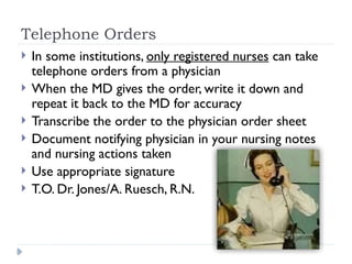 Telephone Orders
 In some institutions, only registered nurses can take
telephone orders from a physician
 When the MD gives the order, write it down and
repeat it back to the MD for accuracy
 Transcribe the order to the physician order sheet
 Document notifying physician in your nursing notes
and nursing actions taken
 Use appropriate signature
 T.O. Dr. Jones/A. Ruesch, R.N.
 