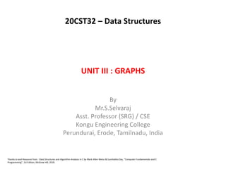 UNIT III : GRAPHS
By
Mr.S.Selvaraj
Asst. Professor (SRG) / CSE
Kongu Engineering College
Perundurai, Erode, Tamilnadu, India
Thanks to and Resource from : Data Structures and Algorithm Analysis in C by Mark Allen Weiss & Sumitabha Das, “Computer Fundamentals and C
Programming”, 1st Edition, McGraw Hill, 2018.
20CST32 – Data Structures
 