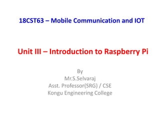 Unit III – Introduction to Raspberry Pi
18CST63 – Mobile Communication and IOT
By
Mr.S.Selvaraj
Asst. Professor(SRG) / CSE
Kongu Engineering College
 