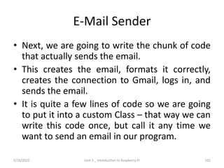 E-Mail Sender
• Next, we are going to write the chunk of code
that actually sends the email.
• This creates the email, formats it correctly,
creates the connection to Gmail, logs in, and
sends the email.
• It is quite a few lines of code so we are going
to put it into a custom Class – that way we can
write this code once, but call it any time we
want to send an email in our program.
101
5/16/2022 Unit 3 _ Introduction to Raspberry Pi
 