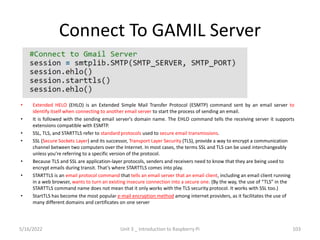 Connect To GAMIL Server
• Extended HELO (EHLO) is an Extended Simple Mail Transfer Protocol (ESMTP) command sent by an email server to
identify itself when connecting to another email server to start the process of sending an email.
• It is followed with the sending email server's domain name. The EHLO command tells the receiving server it supports
extensions compatible with ESMTP.
• SSL, TLS, and STARTTLS refer to standard protocols used to secure email transmissions.
• SSL (Secure Sockets Layer) and its successor, Transport Layer Security (TLS), provide a way to encrypt a communication
channel between two computers over the Internet. In most cases, the terms SSL and TLS can be used interchangeably
unless you’re referring to a specific version of the protocol.
• Because TLS and SSL are application-layer protocols, senders and receivers need to know that they are being used to
encrypt emails during transit. That’s where STARTTLS comes into play.
• STARTTLS is an email protocol command that tells an email server that an email client, including an email client running
in a web browser, wants to turn an existing insecure connection into a secure one. (By the way, the use of “TLS” in the
STARTTLS command name does not mean that it only works with the TLS security protocol. It works with SSL too.)
• StartTLS has become the most popular e-mail encryption method among internet providers, as it facilitates the use of
many different domains and certificates on one server
103
5/16/2022 Unit 3 _ Introduction to Raspberry Pi
 