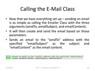 Calling the E-Mail Class
• Now that we have everything set up – sending an email
is as simple as calling the Emailer Class with the three
arguments (sendTo, emailSubject, and emailContent).
• It will then create and send the email based on those
parameters.
• Sends an email to the "sendTo" address with the
specified "emailSubject" as the subject and
"emailContent" as the email content.
109
5/16/2022 Unit 3 _ Introduction to Raspberry Pi
 