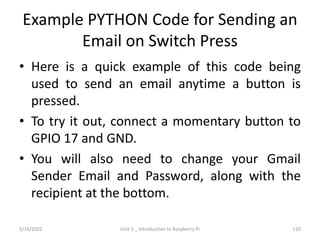 Example PYTHON Code for Sending an
Email on Switch Press
• Here is a quick example of this code being
used to send an email anytime a button is
pressed.
• To try it out, connect a momentary button to
GPIO 17 and GND.
• You will also need to change your Gmail
Sender Email and Password, along with the
recipient at the bottom.
110
5/16/2022 Unit 3 _ Introduction to Raspberry Pi
 