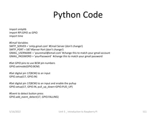Python Code
import smtplib
import RPi.GPIO as GPIO
import time
#Email Variables
SMTP_SERVER = 'smtp.gmail.com' #Email Server (don't change!)
SMTP_PORT = 587 #Server Port (don't change!)
GMAIL_USERNAME = 'youremail@email.com' #change this to match your gmail account
GMAIL_PASSWORD = 'yourPassword' #change this to match your gmail password
#Set GPIO pins to use BCM pin numbers
GPIO.setmode(GPIO.BCM)
#Set digital pin 17(BCM) to an input
GPIO.setup(17, GPIO.IN)
#Set digital pin 17(BCM) to an input and enable the pullup
GPIO.setup(17, GPIO.IN, pull_up_down=GPIO.PUD_UP)
#Event to detect button press
GPIO.add_event_detect(17, GPIO.FALLING)
111
5/16/2022 Unit 3 _ Introduction to Raspberry Pi
 