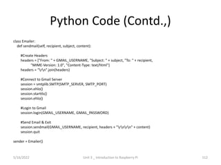 Python Code (Contd.,)
class Emailer:
def sendmail(self, recipient, subject, content):
#Create Headers
headers = ["From: " + GMAIL_USERNAME, "Subject: " + subject, "To: " + recipient,
"MIME-Version: 1.0", "Content-Type: text/html"]
headers = "rn".join(headers)
#Connect to Gmail Server
session = smtplib.SMTP(SMTP_SERVER, SMTP_PORT)
session.ehlo()
session.starttls()
session.ehlo()
#Login to Gmail
session.login(GMAIL_USERNAME, GMAIL_PASSWORD)
#Send Email & Exit
session.sendmail(GMAIL_USERNAME, recipient, headers + "rnrn" + content)
session.quit
sender = Emailer()
112
5/16/2022 Unit 3 _ Introduction to Raspberry Pi
 
