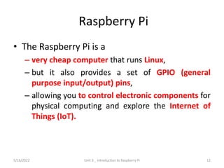 Raspberry Pi
• The Raspberry Pi is a
– very cheap computer that runs Linux,
– but it also provides a set of GPIO (general
purpose input/output) pins,
– allowing you to control electronic components for
physical computing and explore the Internet of
Things (IoT).
5/16/2022 Unit 3 _ Introduction to Raspberry Pi 12
 