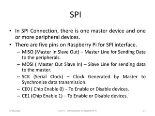 SPI
• In SPI Connection, there is one master device and one
or more peripheral devices.
• There are five pins on Raspberry Pi for SPI interface.
– MISO (Master In Slave Out) – Master Line for Sending Data
to the peripherals.
– MOSI ( Master Out Slave In) – Slave Line for sending data
to the master.
– SCK (Serial Clock) – Clock Generated by Master to
Synchronize data transmission.
– CE0 ( Chip Enable 0) – To Enable or Disable devices.
– CE1 (Chip Enable 1) – To Enable or Disable devices.
27
5/16/2022 Unit 3 _ Introduction to Raspberry Pi
 
