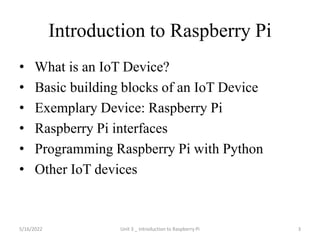 Introduction to Raspberry Pi
• What is an IoT Device?
• Basic building blocks of an IoT Device
• Exemplary Device: Raspberry Pi
• Raspberry Pi interfaces
• Programming Raspberry Pi with Python
• Other IoT devices
3
5/16/2022 Unit 3 _ Introduction to Raspberry Pi
 
