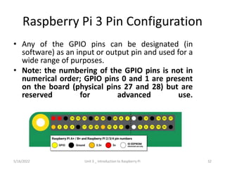 Raspberry Pi 3 Pin Configuration
• Any of the GPIO pins can be designated (in
software) as an input or output pin and used for a
wide range of purposes.
• Note: the numbering of the GPIO pins is not in
numerical order; GPIO pins 0 and 1 are present
on the board (physical pins 27 and 28) but are
reserved for advanced use.
32
5/16/2022 Unit 3 _ Introduction to Raspberry Pi
 