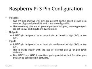 Raspberry Pi 3 Pin Configuration
• Voltages
– Two 5V pins and two 3V3 pins are present on the board, as well as a
number of ground pins (0V), which are unconfigurable.
– The remaining pins are all general purpose 3V3 pins, meaning outputs
are set to 3V3 and inputs are 3V3-tolerant.
• Outputs
– A GPIO pin designated as an output pin can be set to high (3V3) or low
(0V).
• Inputs
– A GPIO pin designated as an input pin can be read as high (3V3) or low
(0V).
– This is made easier with the use of internal pull-up or pull-down
resistors.
– Pins GPIO2 and GPIO3 have fixed pull-up resistors, but for other pins
this can be configured in software.
33
5/16/2022 Unit 3 _ Introduction to Raspberry Pi
 
