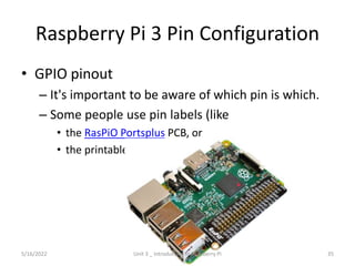 Raspberry Pi 3 Pin Configuration
• GPIO pinout
– It's important to be aware of which pin is which.
– Some people use pin labels (like
• the RasPiO Portsplus PCB, or
• the printable Raspberry Leaf).
35
5/16/2022 Unit 3 _ Introduction to Raspberry Pi
 