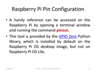 Raspberry Pi Pin Configuration
• A handy reference can be accessed on the
Raspberry Pi by opening a terminal window
and running the command pinout.
• This tool is provided by the GPIO Zero Python
library, which is installed by default on the
Raspberry Pi OS desktop image, but not on
Raspberry Pi OS Lite.
36
5/16/2022 Unit 3 _ Introduction to Raspberry Pi
 