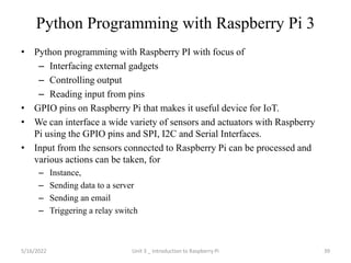 Python Programming with Raspberry Pi 3
• Python programming with Raspberry PI with focus of
– Interfacing external gadgets
– Controlling output
– Reading input from pins
• GPIO pins on Raspberry Pi that makes it useful device for IoT.
• We can interface a wide variety of sensors and actuators with Raspberry
Pi using the GPIO pins and SPI, I2C and Serial Interfaces.
• Input from the sensors connected to Raspberry Pi can be processed and
various actions can be taken, for
– Instance,
– Sending data to a server
– Sending an email
– Triggering a relay switch
39
5/16/2022 Unit 3 _ Introduction to Raspberry Pi
 