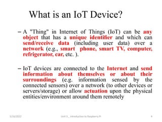 What is an IoT Device?
– A "Thing" in Internet of Things (IoT) can be any
object that has a unique identiﬁer and which can
send/receive data (including user data) over a
network (e.g., smart phone, smart TV, computer,
refrigerator, car, etc. ).
– IoT devices are connected to the Internet and send
information about themselves or about their
surroundings (e.g. information sensed by the
connected sensors) over a network (to other devices or
servers/storage) or allow actuation upon the physical
entities/environment around them remotely
4
5/16/2022 Unit 3 _ Introduction to Raspberry Pi
 