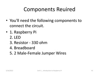 Components Reuired
• You'll need the following components to
connect the circuit.
• 1. Raspberry Pi
2. LED
3. Resistor - 330 ohm
4. Breadboard
5. 2 Male-Female Jumper Wires
41
5/16/2022 Unit 3 _ Introduction to Raspberry Pi
 