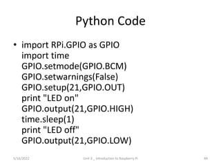 Python Code
• import RPi.GPIO as GPIO
import time
GPIO.setmode(GPIO.BCM)
GPIO.setwarnings(False)
GPIO.setup(21,GPIO.OUT)
print "LED on"
GPIO.output(21,GPIO.HIGH)
time.sleep(1)
print "LED off"
GPIO.output(21,GPIO.LOW)
44
5/16/2022 Unit 3 _ Introduction to Raspberry Pi
 