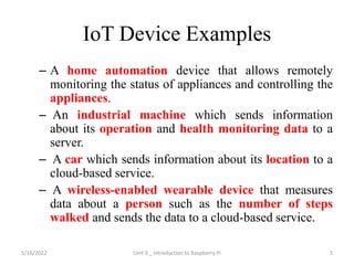 IoT Device Examples
– A home automation device that allows remotely
monitoring the status of appliances and controlling the
appliances.
– An industrial machine which sends information
about its operation and health monitoring data to a
server.
– A car which sends information about its location to a
cloud-based service.
– A wireless-enabled wearable device that measures
data about a person such as the number of steps
walked and sends the data to a cloud-based service.
5
5/16/2022 Unit 3 _ Introduction to Raspberry Pi
 