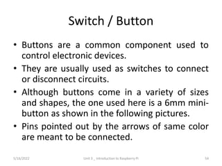 Switch / Button
• Buttons are a common component used to
control electronic devices.
• They are usually used as switches to connect
or disconnect circuits.
• Although buttons come in a variety of sizes
and shapes, the one used here is a 6mm mini-
button as shown in the following pictures.
• Pins pointed out by the arrows of same color
are meant to be connected.
54
5/16/2022 Unit 3 _ Introduction to Raspberry Pi
 