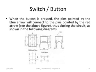 Switch / Button
• When the button is pressed, the pins pointed by the
blue arrow will connect to the pins pointed by the red
arrow (see the above figure), thus closing the circuit, as
shown in the following diagrams.
56
5/16/2022 Unit 3 _ Introduction to Raspberry Pi
 