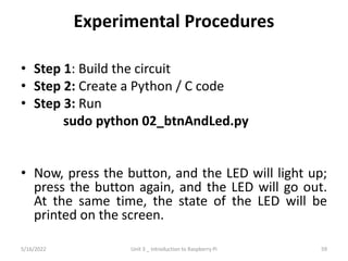 Experimental Procedures
• Step 1: Build the circuit
• Step 2: Create a Python / C code
• Step 3: Run
sudo python 02_btnAndLed.py
• Now, press the button, and the LED will light up;
press the button again, and the LED will go out.
At the same time, the state of the LED will be
printed on the screen.
59
5/16/2022 Unit 3 _ Introduction to Raspberry Pi
 