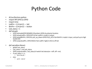 Python Code
• #!/usr/bin/env python
• import RPi.GPIO as GPIO
• import time
• LedPin = 11 # pin11 --- led
• BtnPin = 12 # pin12 --- button
• Led_status = 1
• def setup():
– GPIO.setmode(GPIO.BOARD) # Numbers GPIOs by physical location
– GPIO.setup(LedPin, GPIO.OUT) # Set LedPin's mode is output
– GPIO.setup(BtnPin, GPIO.IN, pull_up_down=GPIO.PUD_UP) # Set BtnPin's mode is input, and pull up to high
level(3.3V)
– GPIO.output(LedPin, GPIO.HIGH) # Set LedPin high(+3.3V) to off led
• def swLed(ev=None):
– global Led_status
– Led_status = not Led_status
– GPIO.output(LedPin, Led_status) # switch led status(on-->off; off-->on)
– if Led_status == 1:
• print 'led off...'
– else:
• print '...led on'
60
5/16/2022 Unit 3 _ Introduction to Raspberry Pi
 