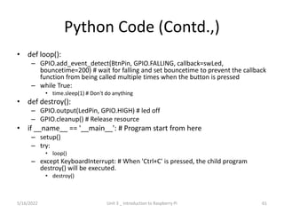 Python Code (Contd.,)
• def loop():
– GPIO.add_event_detect(BtnPin, GPIO.FALLING, callback=swLed,
bouncetime=200) # wait for falling and set bouncetime to prevent the callback
function from being called multiple times when the button is pressed
– while True:
• time.sleep(1) # Don't do anything
• def destroy():
– GPIO.output(LedPin, GPIO.HIGH) # led off
– GPIO.cleanup() # Release resource
• if __name__ == '__main__': # Program start from here
– setup()
– try:
• loop()
– except KeyboardInterrupt: # When 'Ctrl+C' is pressed, the child program
destroy() will be executed.
• destroy()
61
5/16/2022 Unit 3 _ Introduction to Raspberry Pi
 