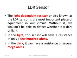 LDR Sensor
• The light-dependent resistor or also known as
the LDR sensor is the most important piece of
equipment in our circuit. Without it, we
wouldn’t be able to detect whether it is dark
or light.
• In the light, this sensor will have a resistance
of only a few hundred ohms.
• In the dark, it can have a resistance of several
mega ohms.
68
5/16/2022 Unit 3 _ Introduction to Raspberry Pi
 