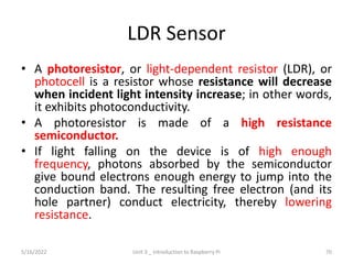 LDR Sensor
• A photoresistor, or light-dependent resistor (LDR), or
photocell is a resistor whose resistance will decrease
when incident light intensity increase; in other words,
it exhibits photoconductivity.
• A photoresistor is made of a high resistance
semiconductor.
• If light falling on the device is of high enough
frequency, photons absorbed by the semiconductor
give bound electrons enough energy to jump into the
conduction band. The resulting free electron (and its
hole partner) conduct electricity, thereby lowering
resistance.
70
5/16/2022 Unit 3 _ Introduction to Raspberry Pi
 