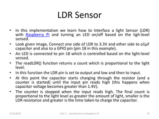 LDR Sensor
• In this implementation we learn how to Interface a light Sensor (LDR)
with Raspberry Pi and turning an LED on/off based on the ligh-level
sensed.
• Look given image, Connect one side of LDR to 3.3V and other side to a1μF
capacitor and also to a GPIO pin (pin 18 in this example).
• An LED is connected to pin 18 which is controlled based on the light-level
sensed.
• The readLDR() function returns a count which is proportional to the light
level.
• In this function the LDR pin is set to output and low and then to input.
• At this point the capacitor starts charging through the resistor (and a
counter is started) until the input pin reads high (this happens when
capacitor voltage becomes greater than 1.4V).
• The counter is stopped when the input reads high. The final count is
proportional to the light level as greater the amount of light, smaller is the
LDR resistance and greater is the time taken to charge the capacitor.
72
5/16/2022 Unit 3 _ Introduction to Raspberry Pi
 