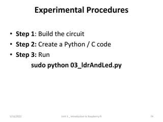 Experimental Procedures
• Step 1: Build the circuit
• Step 2: Create a Python / C code
• Step 3: Run
sudo python 03_ldrAndLed.py
74
5/16/2022 Unit 3 _ Introduction to Raspberry Pi
 