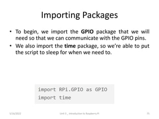 Importing Packages
• To begin, we import the GPIO package that we will
need so that we can communicate with the GPIO pins.
• We also import the time package, so we’re able to put
the script to sleep for when we need to.
75
5/16/2022 Unit 3 _ Introduction to Raspberry Pi
 