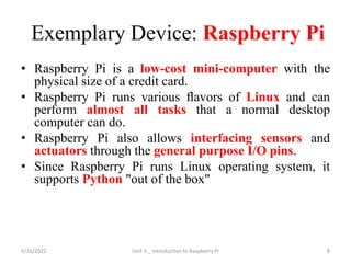 Exemplary Device: Raspberry Pi
• Raspberry Pi is a low-cost mini-computer with the
physical size of a credit card.
• Raspberry Pi runs various ﬂavors of Linux and can
perform almost all tasks that a normal desktop
computer can do.
• Raspberry Pi also allows interfacing sensors and
actuators through the general purpose I/O pins.
• Since Raspberry Pi runs Linux operating system, it
supports Python "out of the box"
8
5/16/2022 Unit 3 _ Introduction to Raspberry Pi
 