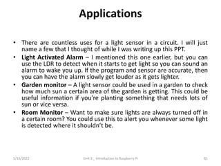 Applications
• There are countless uses for a light sensor in a circuit. I will just
name a few that I thought of while I was writing up this PPT.
• Light Activated Alarm – I mentioned this one earlier, but you can
use the LDR to detect when it starts to get light so you can sound an
alarm to wake you up. If the program and sensor are accurate, then
you can have the alarm slowly get louder as it gets lighter.
• Garden monitor – A light sensor could be used in a garden to check
how much sun a certain area of the garden is getting. This could be
useful information if you’re planting something that needs lots of
sun or vice versa.
• Room Monitor – Want to make sure lights are always turned off in
a certain room? You could use this to alert you whenever some light
is detected where it shouldn’t be.
81
5/16/2022 Unit 3 _ Introduction to Raspberry Pi
 
