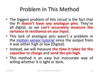Problem In This Method
• The biggest problem of this circuit is the fact that
the Pi doesn’t have any analogue pins. They’re
all digital, so we can’t accurately measure the
variance in resistance on our input.
• This lack of analogue pins wasn’t a problem in
the motion sensor tutorial since the output from
it was either high or low (Digital).
• Instead, we will measure the time it takes for the
capacitor to charge and send the pin high.
• This method is an easy but inaccurate way of
telling whether it is light or dark.
82
5/16/2022 Unit 3 _ Introduction to Raspberry Pi
 