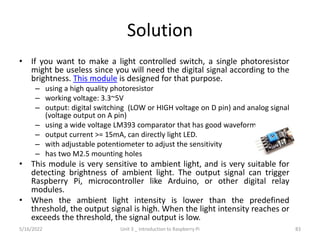 Solution
• If you want to make a light controlled switch, a single photoresistor
might be useless since you will need the digital signal according to the
brightness. This module is designed for that purpose.
– using a high quality photoresistor
– working voltage: 3.3~5V
– output: digital switching (LOW or HIGH voltage on D pin) and analog signal
(voltage output on A pin)
– using a wide voltage LM393 comparator that has good waveform
– output current >= 15mA, can directly light LED.
– with adjustable potentiometer to adjust the sensitivity
– has two M2.5 mounting holes
• This module is very sensitive to ambient light, and is very suitable for
detecting brightness of ambient light. The output signal can trigger
Raspberry Pi, microcontroller like Arduino, or other digital relay
modules.
• When the ambient light intensity is lower than the predefined
threshold, the output signal is high. When the light intensity reaches or
exceeds the threshold, the signal output is low.
83
5/16/2022 Unit 3 _ Introduction to Raspberry Pi
 