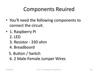 Components Reuired
• You'll need the following components to
connect the circuit.
• 1. Raspberry Pi
2. LED
3. Resistor - 330 ohm
4. Breadboard
5. Button / Switch
6. 2 Male-Female Jumper Wires
86
5/16/2022 Unit 3 _ Introduction to Raspberry Pi
 