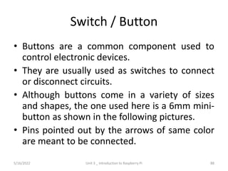 Switch / Button
• Buttons are a common component used to
control electronic devices.
• They are usually used as switches to connect
or disconnect circuits.
• Although buttons come in a variety of sizes
and shapes, the one used here is a 6mm mini-
button as shown in the following pictures.
• Pins pointed out by the arrows of same color
are meant to be connected.
88
5/16/2022 Unit 3 _ Introduction to Raspberry Pi
 