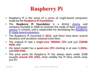 Raspberry Pi
• Raspberry Pi is the name of a series of single-board computers
made by the Raspberry Pi Foundation.
• The Raspberry Pi Foundation is a British charity and
company founded in 2009 to promote the study of basic computer
science in schools, and is responsible for developing the Raspberry
Pi single-board computers.
• The Raspberry Pi launched in 2012, and there have been several
iterations and variations released since then.
• The original Pi had a single-core 700MHz CPU and just 256MB
RAM, and
• the latest model has a quad-core CPU clocking in at over 1.5GHz,
and 4GB RAM.
• The price point for Raspberry Pi has always been under $100
(usually around $35 USD), most notably the Pi Zero, which costs
just $5.
5/16/2022 Unit 3 _ Introduction to Raspberry Pi 9
 