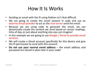 How It Is Works
• Sending an email with the Pi using Python isn’t that difficult.
• We are going to create the email content in code and use an
external email provider to act as the mail server send the email.
• Because we are using code to generate the email, we can
dynamically create the content we send based on sensor readings,
time of day, or just about anything else you can imagine!
• In this example we are going to use Google / Gmail to provide email
services.
• We will create a Gmail account specifically for this device and give
the Pi permission to send with this account.
• Do not use your normal email address – the email address and
password are stored in plain text in your code!
91
5/16/2022 Unit 3 _ Introduction to Raspberry Pi
 