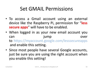 Set GMAIL Permissions
• To access a Gmail account using an external
device like the Raspberry Pi, permission for “less
secure apps” will have to be enabled.
• When logged in as your new email account you
can jump over
to https://myaccount.google.com/lesssecureapps
and enable this setting.
• Since most people have several Google accounts,
just be sure you are using the right account when
you enable this setting!
92
5/16/2022 Unit 3 _ Introduction to Raspberry Pi
 
