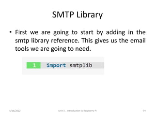 SMTP Library
• First we are going to start by adding in the
smtp library reference. This gives us the email
tools we are going to need.
94
5/16/2022 Unit 3 _ Introduction to Raspberry Pi
 
