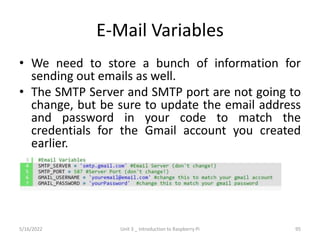 E-Mail Variables
• We need to store a bunch of information for
sending out emails as well.
• The SMTP Server and SMTP port are not going to
change, but be sure to update the email address
and password in your code to match the
credentials for the Gmail account you created
earlier.
95
5/16/2022 Unit 3 _ Introduction to Raspberry Pi
 