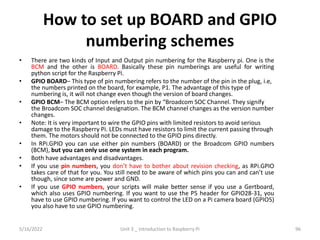 How to set up BOARD and GPIO
numbering schemes
• There are two kinds of Input and Output pin numbering for the Raspberry pi. One is the
BCM and the other is BOARD. Basically these pin numberings are useful for writing
python script for the Raspberry Pi.
• GPIO BOARD– This type of pin numbering refers to the number of the pin in the plug, i.e,
the numbers printed on the board, for example, P1. The advantage of this type of
numbering is, it will not change even though the version of board changes.
• GPIO BCM– The BCM option refers to the pin by “Broadcom SOC Channel. They signify
the Broadcom SOC channel designation. The BCM channel changes as the version number
changes.
• Note: It is very important to wire the GPIO pins with limited resistors to avoid serious
damage to the Raspberry Pi. LEDs must have resistors to limit the current passing through
them. The motors should not be connected to the GPIO pins directly.
• In RPi.GPIO you can use either pin numbers (BOARD) or the Broadcom GPIO numbers
(BCM), but you can only use one system in each program.
• Both have advantages and disadvantages.
• If you use pin numbers, you don’t have to bother about revision checking, as RPi.GPIO
takes care of that for you. You still need to be aware of which pins you can and can’t use
though, since some are power and GND.
• If you use GPIO numbers, your scripts will make better sense if you use a Gertboard,
which also uses GPIO numbering. If you want to use the P5 header for GPIO28-31, you
have to use GPIO numbering. If you want to control the LED on a Pi camera board (GPIO5)
you also have to use GPIO numbering.
96
5/16/2022 Unit 3 _ Introduction to Raspberry Pi
 