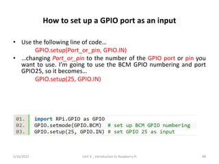 How to set up a GPIO port as an input
• Use the following line of code…
GPIO.setup(Port_or_pin, GPIO.IN)
• …changing Port_or_pin to the number of the GPIO port or pin you
want to use. I’m going to use the BCM GPIO numbering and port
GPIO25, so it becomes…
GPIO.setup(25, GPIO.IN)
98
5/16/2022 Unit 3 _ Introduction to Raspberry Pi
 